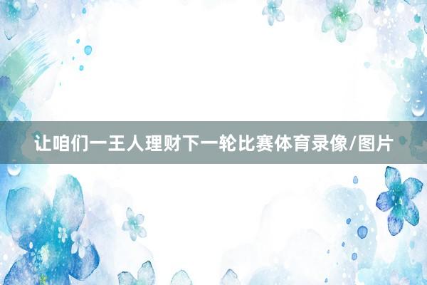 让咱们一王人理财下一轮比赛体育录像/图片