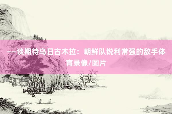 ——谈期待乌日古木拉：朝鲜队锐利常强的敌手体育录像/图片