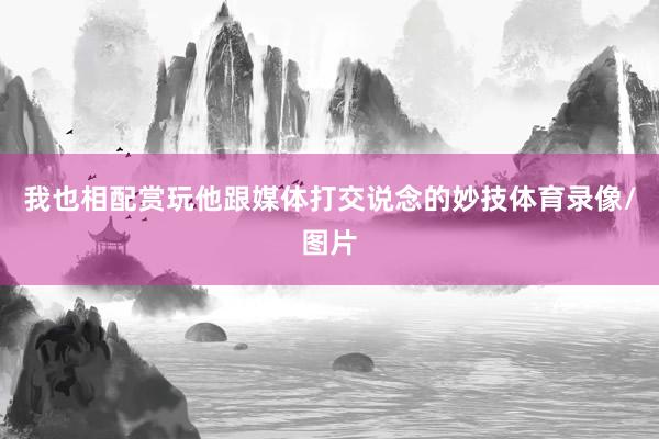 我也相配赏玩他跟媒体打交说念的妙技体育录像/图片