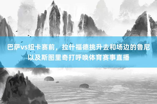 巴萨vs纽卡赛前，拉什福德挑升去和场边的鲁尼以及斯图里奇打呼唤体育赛事直播