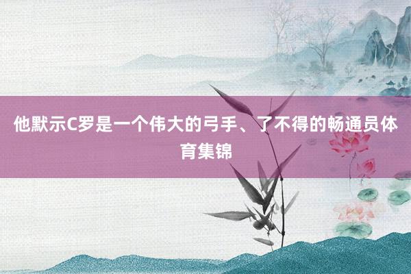 他默示C罗是一个伟大的弓手、了不得的畅通员体育集锦