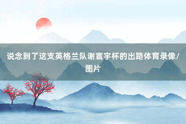 说念到了这支英格兰队谢寰宇杯的出路体育录像/图片