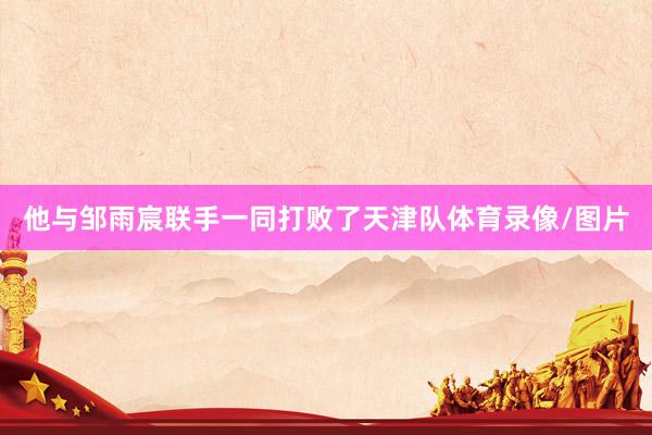 他与邹雨宸联手一同打败了天津队体育录像/图片