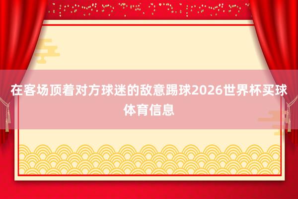 在客场顶着对方球迷的敌意踢球2026世界杯买球体育信息