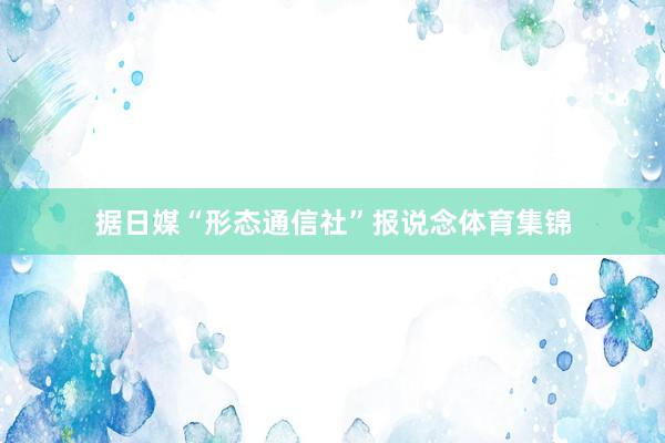 据日媒“形态通信社”报说念体育集锦