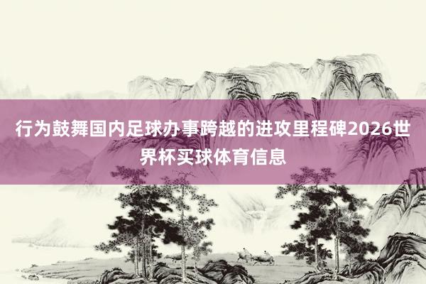 行为鼓舞国内足球办事跨越的进攻里程碑2026世界杯买球体育信息