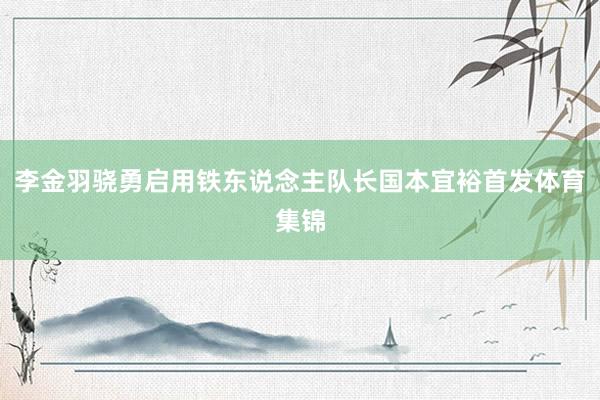 李金羽骁勇启用铁东说念主队长国本宜裕首发体育集锦