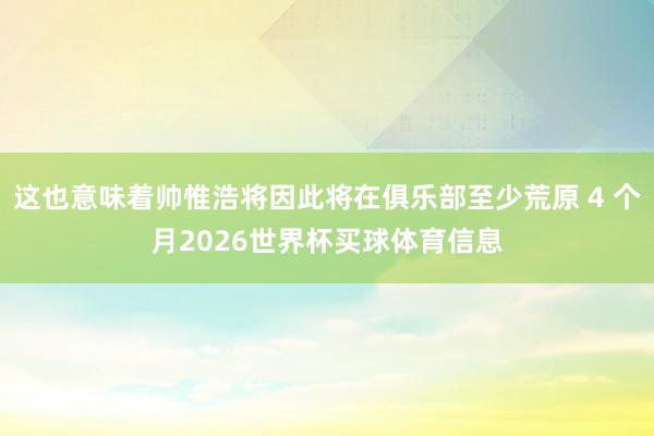 这也意味着帅惟浩将因此将在俱乐部至少荒原 4 个月2026世界杯买球体育信息