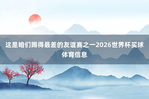 这是咱们踢得最差的友谊赛之一2026世界杯买球体育信息