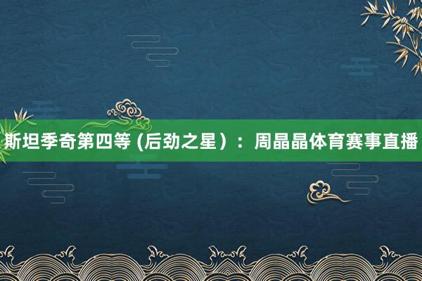 斯坦季奇第四等 (后劲之星）：周晶晶体育赛事直播