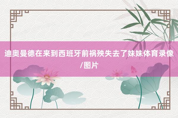 迪奥曼德在来到西班牙前祸殃失去了妹妹体育录像/图片