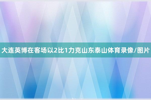 大连英博在客场以2比1力克山东泰山体育录像/图片