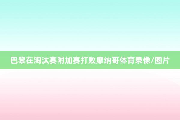 巴黎在淘汰赛附加赛打败摩纳哥体育录像/图片