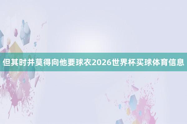 但其时并莫得向他要球衣2026世界杯买球体育信息
