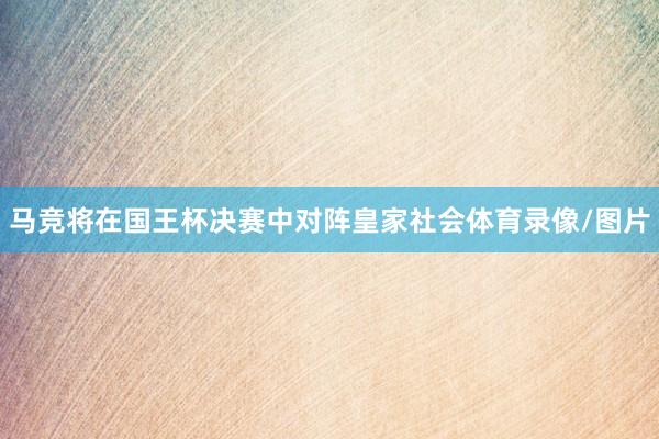 马竞将在国王杯决赛中对阵皇家社会体育录像/图片