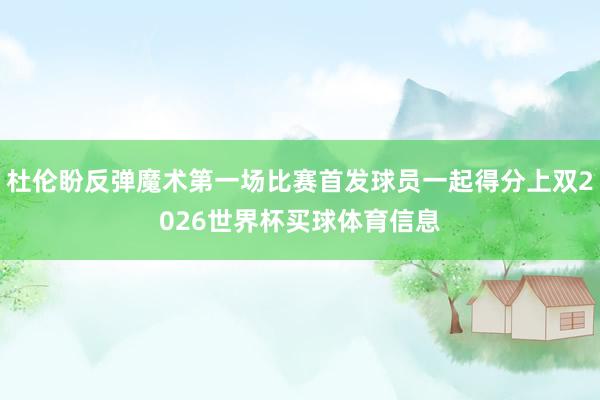 杜伦盼反弹魔术第一场比赛首发球员一起得分上双2026世界杯买球体育信息