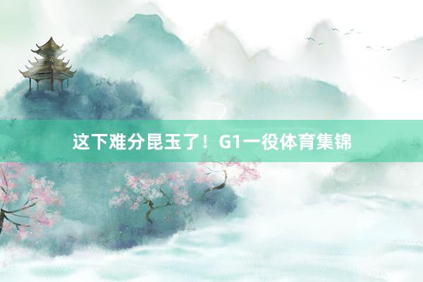 这下难分昆玉了！G1一役体育集锦