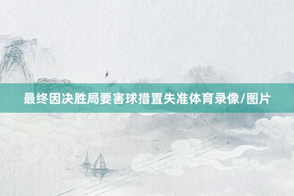 最终因决胜局要害球措置失准体育录像/图片
