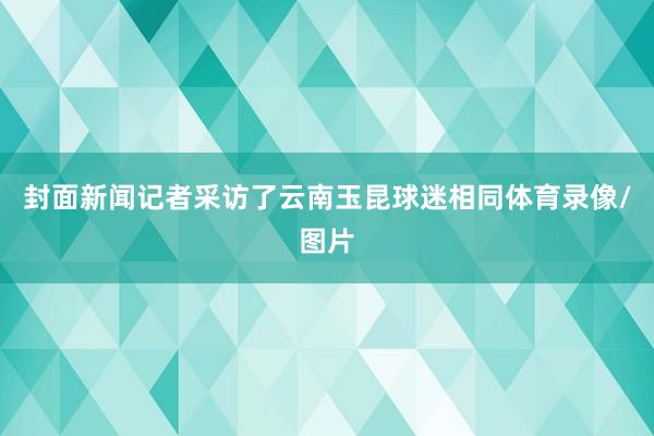 封面新闻记者采访了云南玉昆球迷相同体育录像/图片