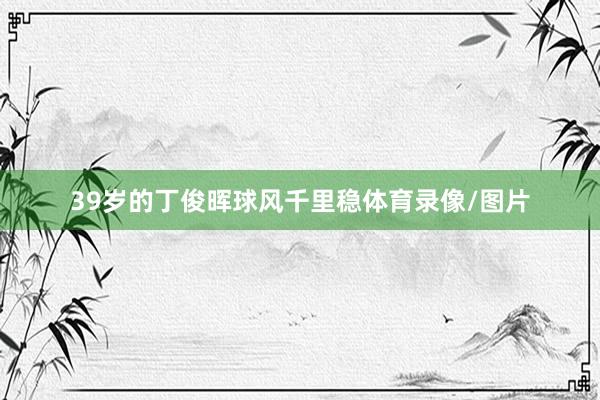 39岁的丁俊晖球风千里稳体育录像/图片