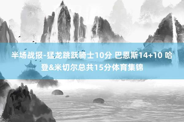 半场战报-猛龙跳跃骑士10分 巴恩斯14+10 哈登&米切尔总共15分体育集锦