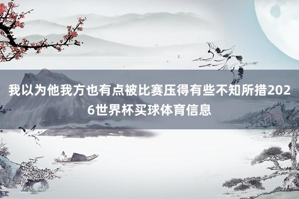 我以为他我方也有点被比赛压得有些不知所措2026世界杯买球体育信息