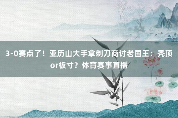 3-0赛点了!亚历山大手拿剃刀商讨老国王:秃顶or板寸?体育赛事直播