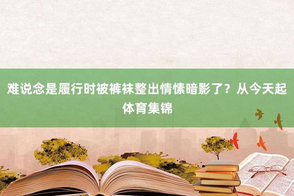 难说念是履行时被裤袜整出情愫暗影了？从今天起体育集锦