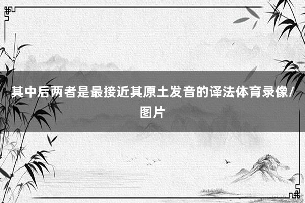 其中后两者是最接近其原土发音的译法体育录像/图片