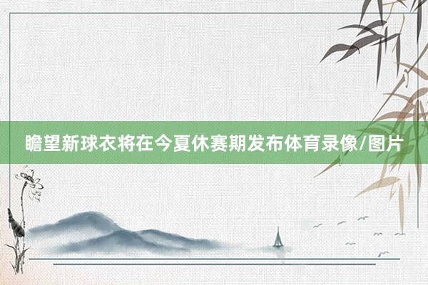 瞻望新球衣将在今夏休赛期发布体育录像/图片