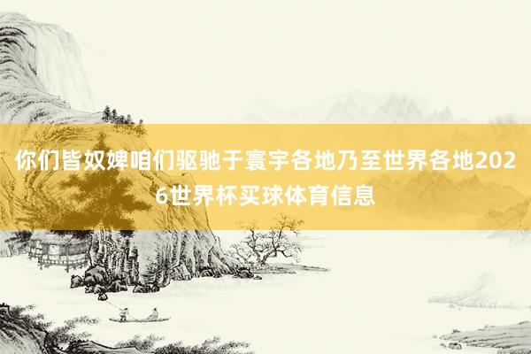 你们皆奴婢咱们驱驰于寰宇各地乃至世界各地2026世界杯买球体育信息