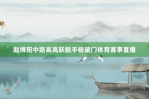 赵博阳中路高高跃脱手槌破门体育赛事直播