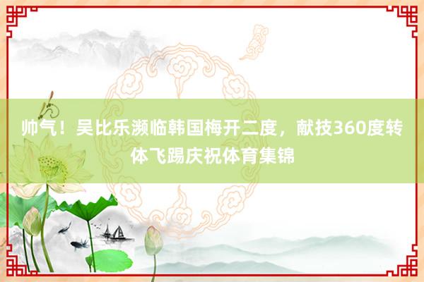 帅气！吴比乐濒临韩国梅开二度，献技360度转体飞踢庆祝体育集锦