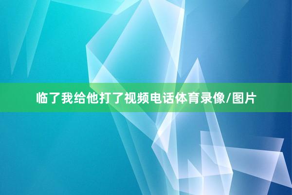 临了我给他打了视频电话体育录像/图片