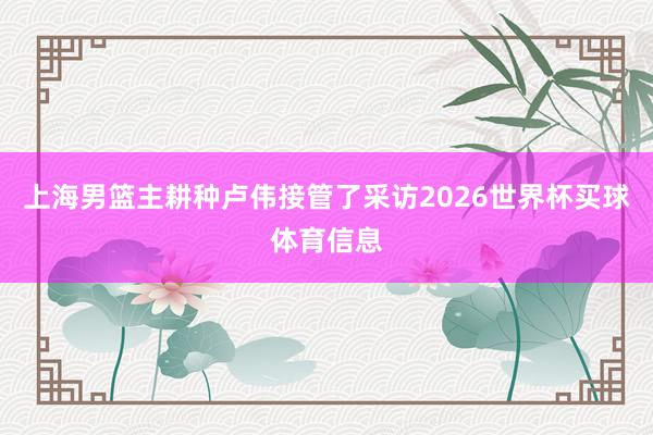 上海男篮主耕种卢伟接管了采访2026世界杯买球体育信息