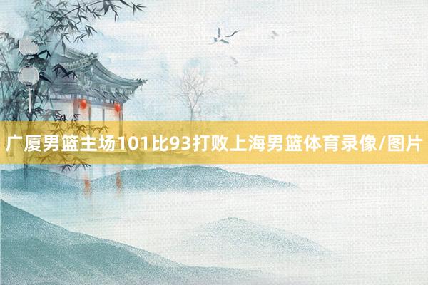 广厦男篮主场101比93打败上海男篮体育录像/图片