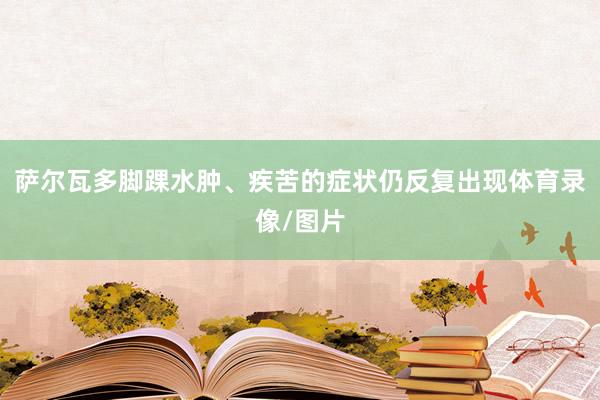 萨尔瓦多脚踝水肿、疾苦的症状仍反复出现体育录像/图片